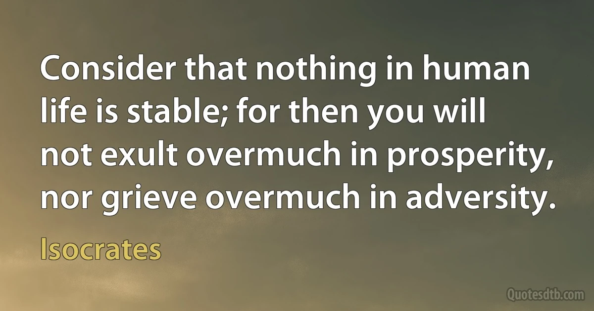 Consider that nothing in human life is stable; for then you will not exult overmuch in prosperity, nor grieve overmuch in adversity. (Isocrates)