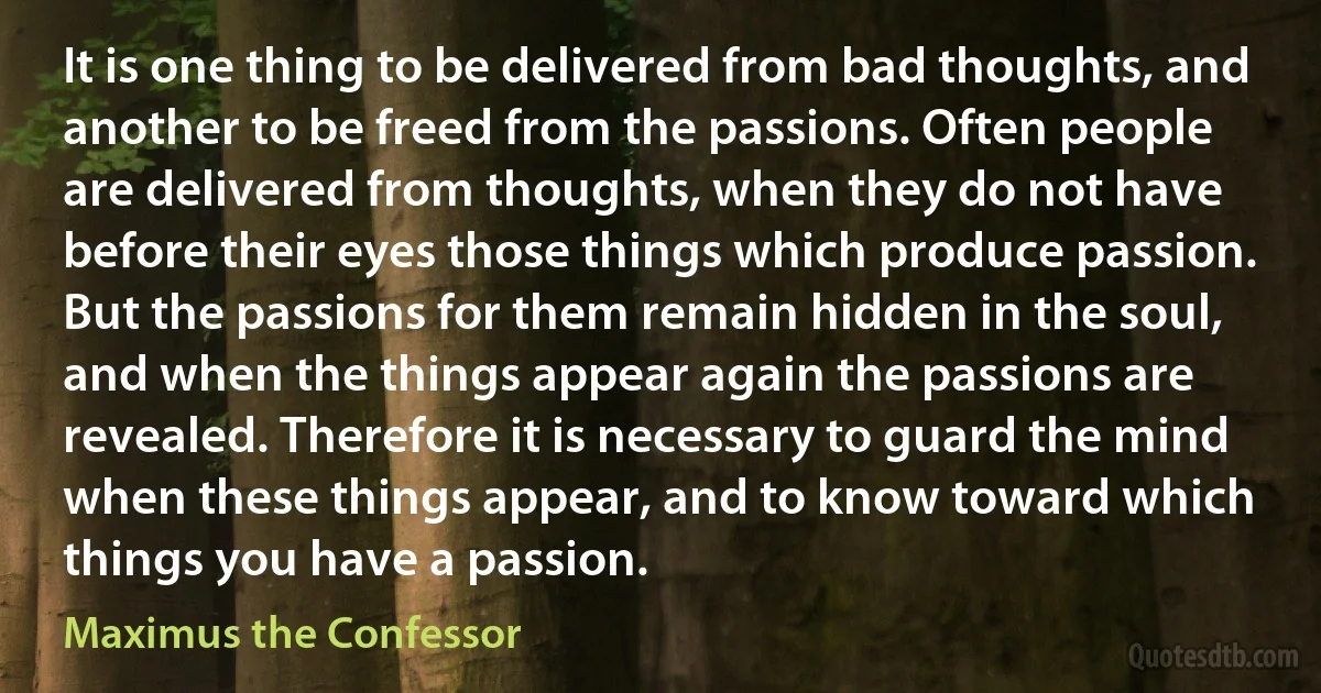 It is one thing to be delivered from bad thoughts, and another to be freed from the passions. Often people are delivered from thoughts, when they do not have before their eyes those things which produce passion. But the passions for them remain hidden in the soul, and when the things appear again the passions are revealed. Therefore it is necessary to guard the mind when these things appear, and to know toward which things you have a passion. (Maximus the Confessor)