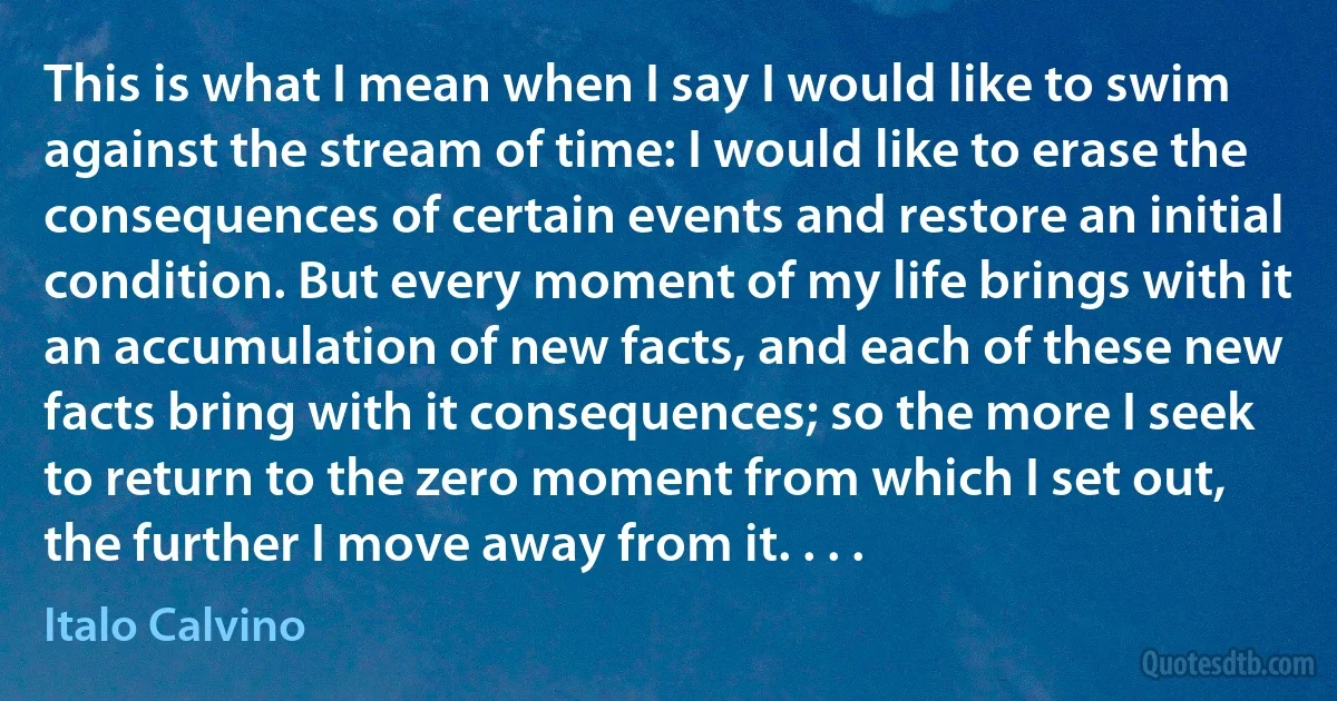 This is what I mean when I say I would like to swim against the stream of time: I would like to erase the consequences of certain events and restore an initial condition. But every moment of my life brings with it an accumulation of new facts, and each of these new facts bring with it consequences; so the more I seek to return to the zero moment from which I set out, the further I move away from it. . . . (Italo Calvino)