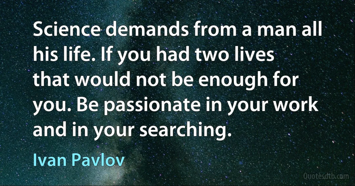 Science demands from a man all his life. If you had two lives that would not be enough for you. Be passionate in your work and in your searching. (Ivan Pavlov)