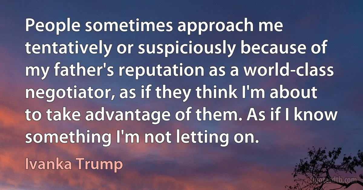 People sometimes approach me tentatively or suspiciously because of my father's reputation as a world-class negotiator, as if they think I'm about to take advantage of them. As if I know something I'm not letting on. (Ivanka Trump)