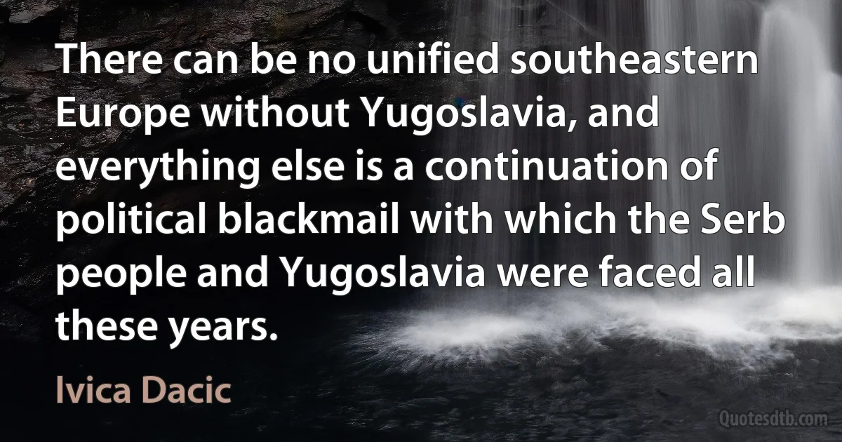 There can be no unified southeastern Europe without Yugoslavia, and everything else is a continuation of political blackmail with which the Serb people and Yugoslavia were faced all these years. (Ivica Dacic)