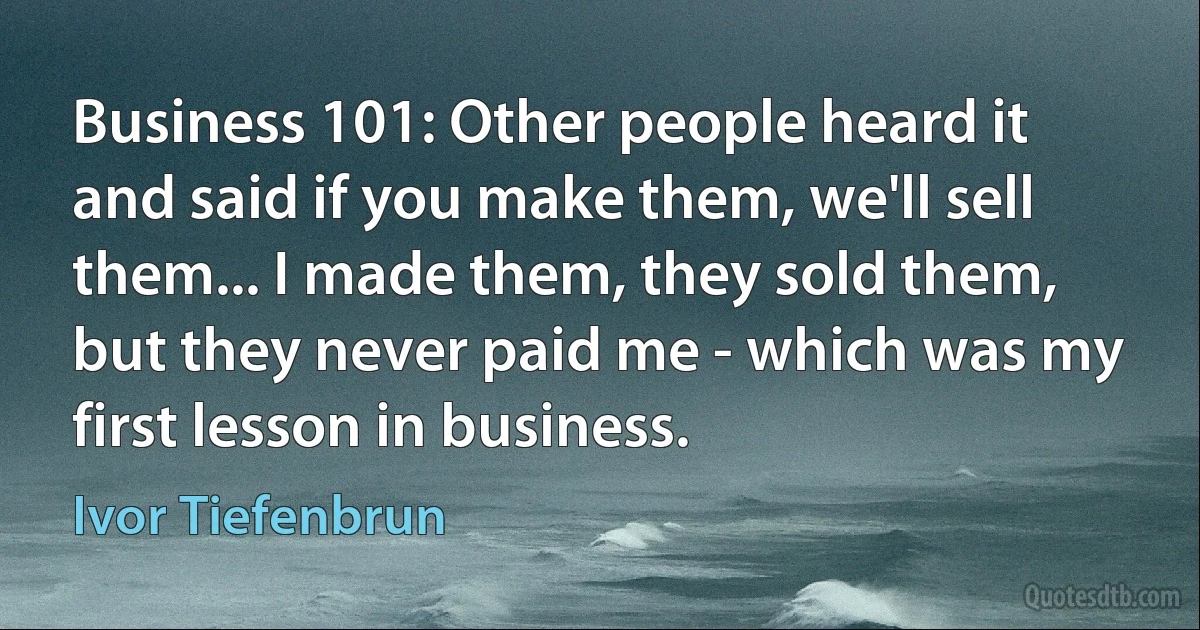 Business 101: Other people heard it and said if you make them, we'll sell them... I made them, they sold them, but they never paid me - which was my first lesson in business. (Ivor Tiefenbrun)