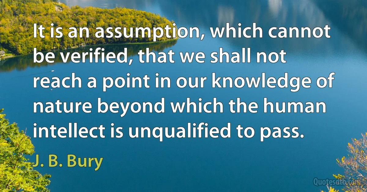 It is an assumption, which cannot be verified, that we shall not reach a point in our knowledge of nature beyond which the human intellect is unqualified to pass. (J. B. Bury)