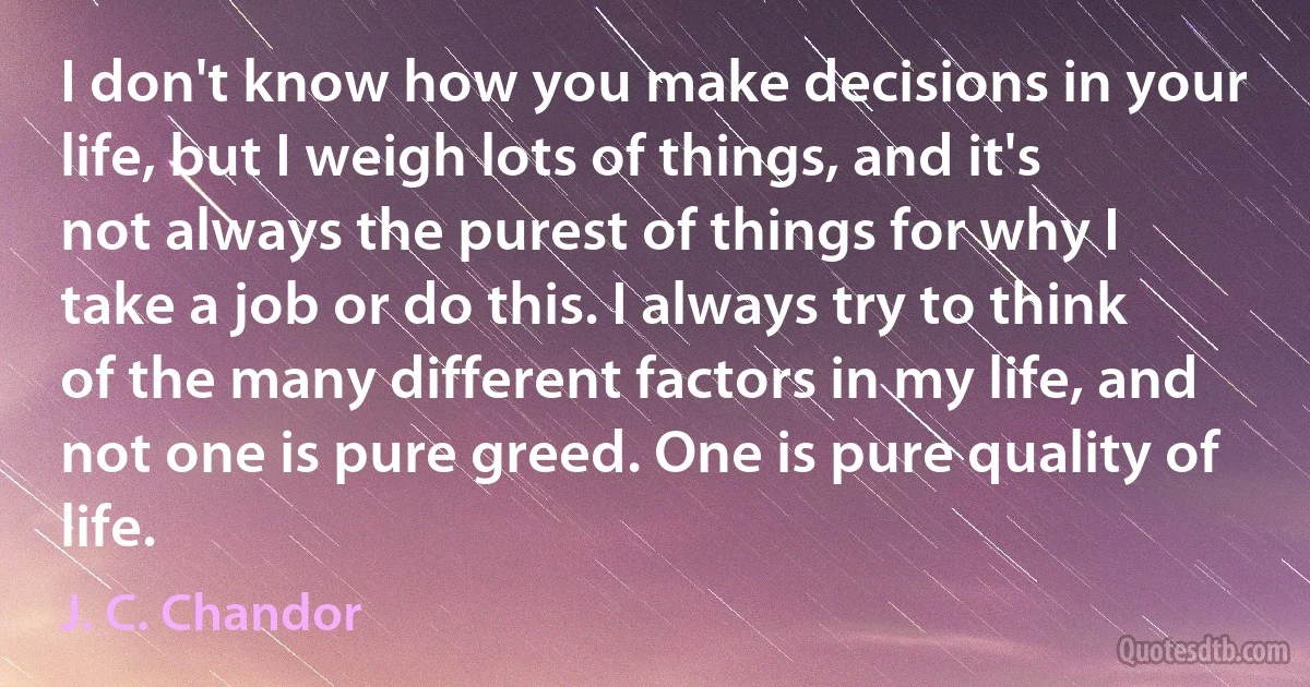 I don't know how you make decisions in your life, but I weigh lots of things, and it's not always the purest of things for why I take a job or do this. I always try to think of the many different factors in my life, and not one is pure greed. One is pure quality of life. (J. C. Chandor)