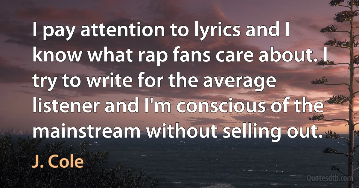 I pay attention to lyrics and I know what rap fans care about. I try to write for the average listener and I'm conscious of the mainstream without selling out. (J. Cole)