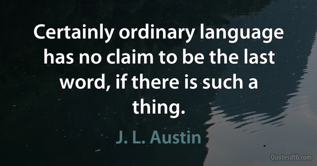 Certainly ordinary language has no claim to be the last word, if there is such a thing. (J. L. Austin)