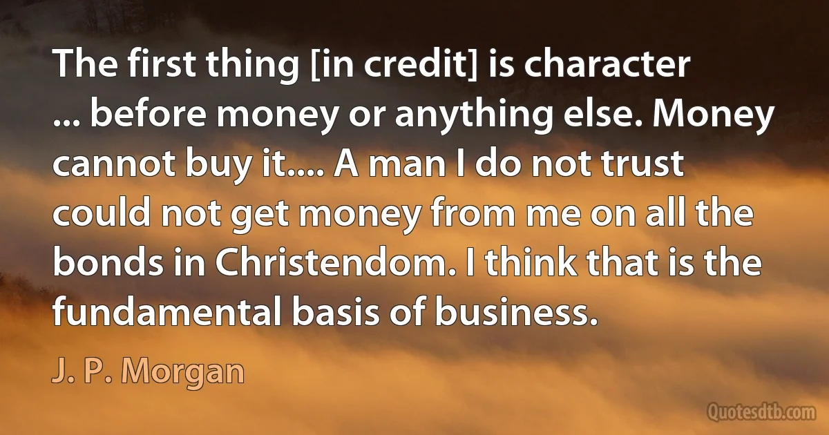 The first thing [in credit] is character ... before money or anything else. Money cannot buy it.... A man I do not trust could not get money from me on all the bonds in Christendom. I think that is the fundamental basis of business. (J. P. Morgan)