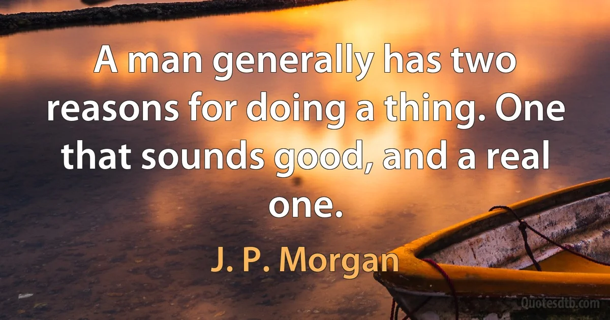 A man generally has two reasons for doing a thing. One that sounds good, and a real one. (J. P. Morgan)