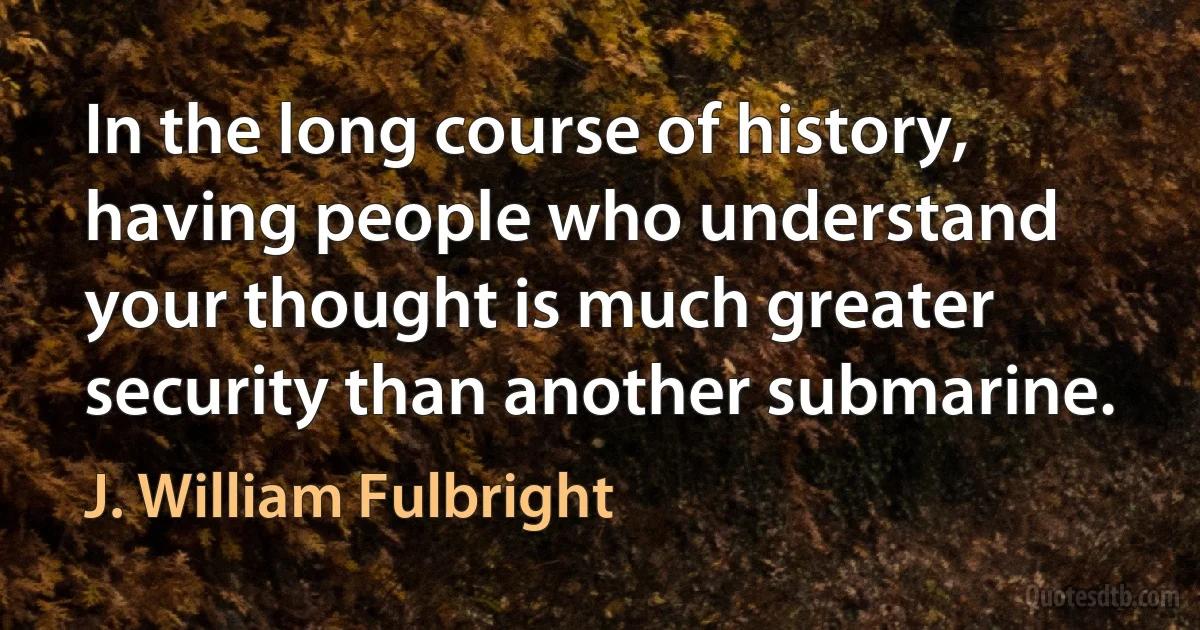 In the long course of history, having people who understand your thought is much greater security than another submarine. (J. William Fulbright)