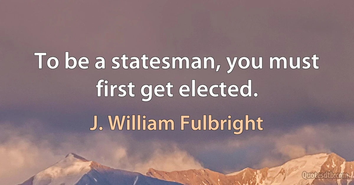 To be a statesman, you must first get elected. (J. William Fulbright)