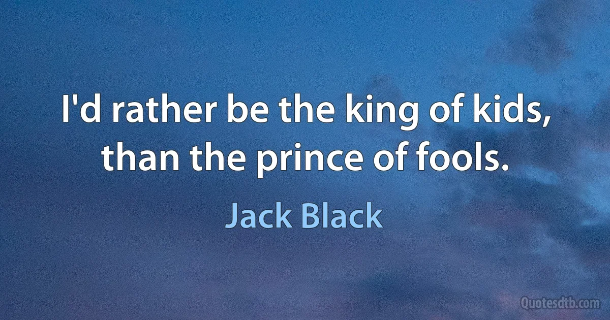 I'd rather be the king of kids, than the prince of fools. (Jack Black)