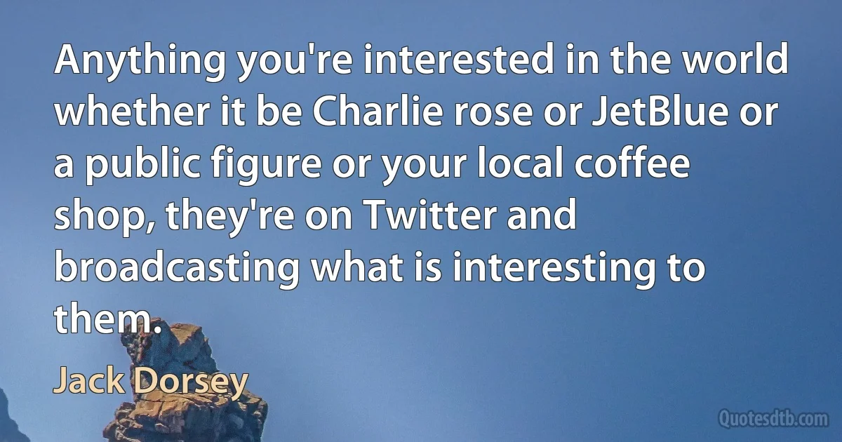 Anything you're interested in the world whether it be Charlie rose or JetBlue or a public figure or your local coffee shop, they're on Twitter and broadcasting what is interesting to them. (Jack Dorsey)