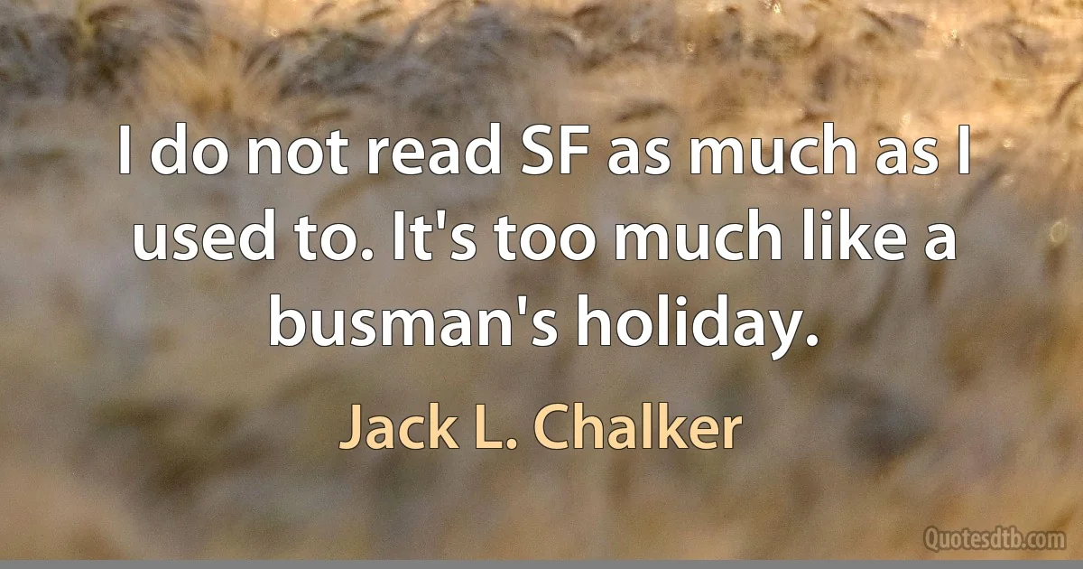 I do not read SF as much as I used to. It's too much like a busman's holiday. (Jack L. Chalker)