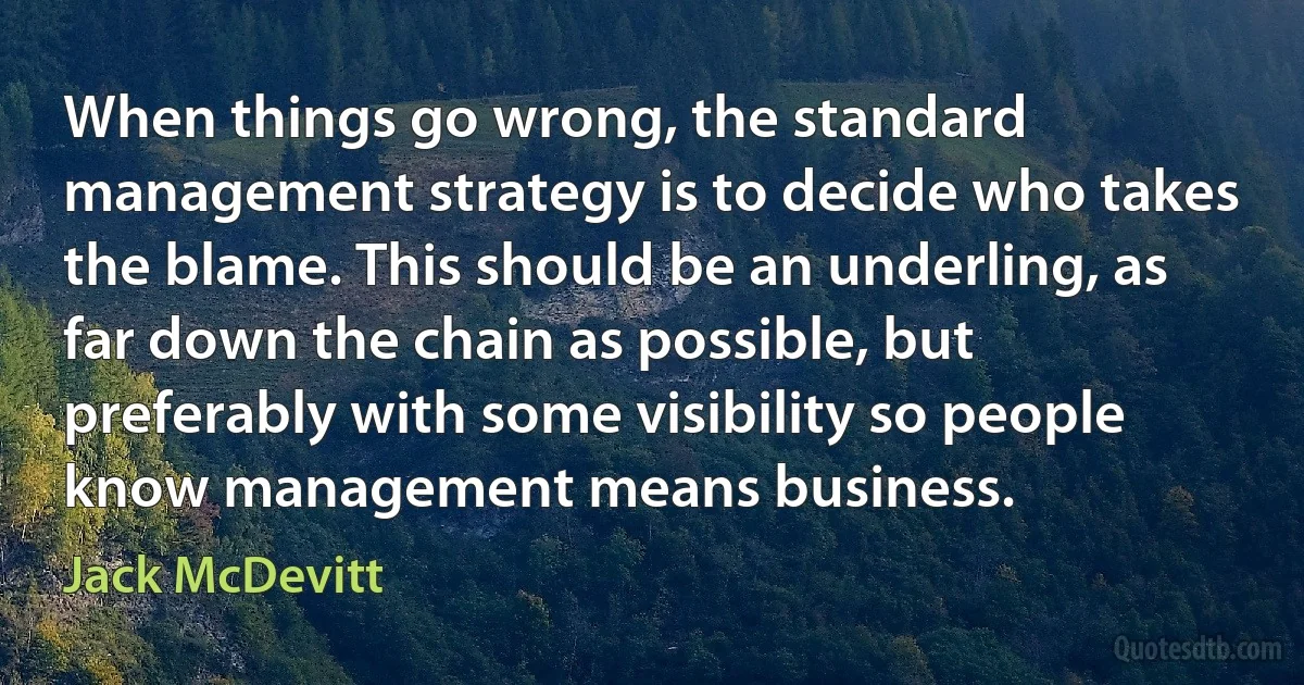 When things go wrong, the standard management strategy is to decide who takes the blame. This should be an underling, as far down the chain as possible, but preferably with some visibility so people know management means business. (Jack McDevitt)