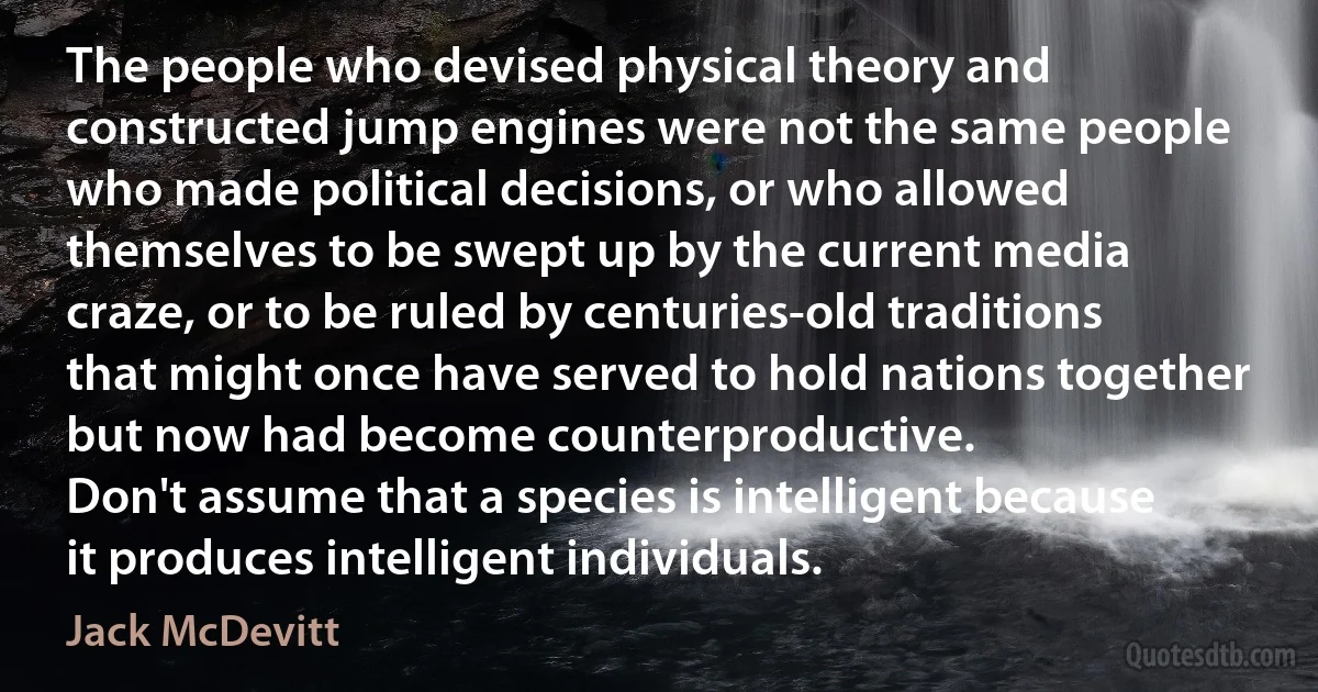 The people who devised physical theory and constructed jump engines were not the same people who made political decisions, or who allowed themselves to be swept up by the current media craze, or to be ruled by centuries-old traditions that might once have served to hold nations together but now had become counterproductive.
Don't assume that a species is intelligent because it produces intelligent individuals. (Jack McDevitt)