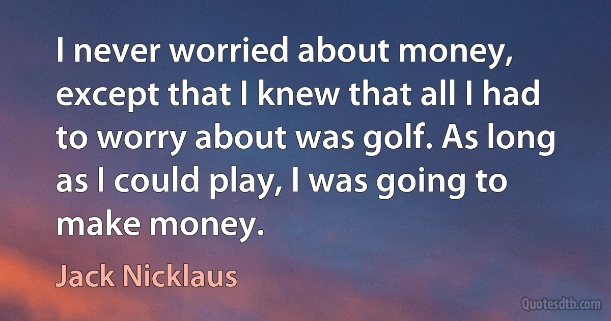 I never worried about money, except that I knew that all I had to worry about was golf. As long as I could play, I was going to make money. (Jack Nicklaus)