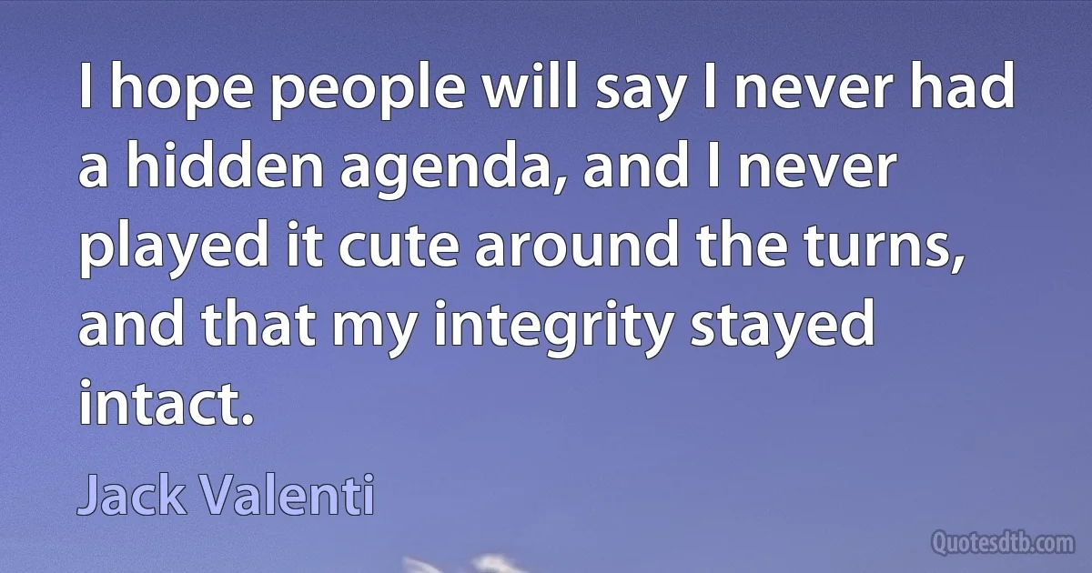 I hope people will say I never had a hidden agenda, and I never played it cute around the turns, and that my integrity stayed intact. (Jack Valenti)