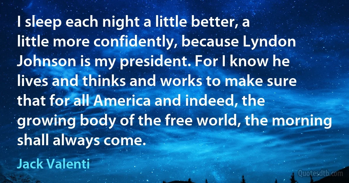 I sleep each night a little better, a little more confidently, because Lyndon Johnson is my president. For I know he lives and thinks and works to make sure that for all America and indeed, the growing body of the free world, the morning shall always come. (Jack Valenti)