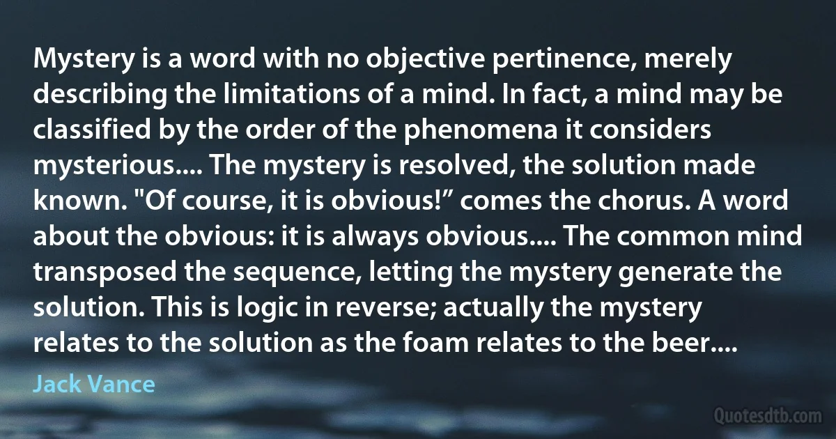 Mystery is a word with no objective pertinence, merely describing the limitations of a mind. In fact, a mind may be classified by the order of the phenomena it considers mysterious.... The mystery is resolved, the solution made known. "Of course, it is obvious!” comes the chorus. A word about the obvious: it is always obvious.... The common mind transposed the sequence, letting the mystery generate the solution. This is logic in reverse; actually the mystery relates to the solution as the foam relates to the beer.... (Jack Vance)