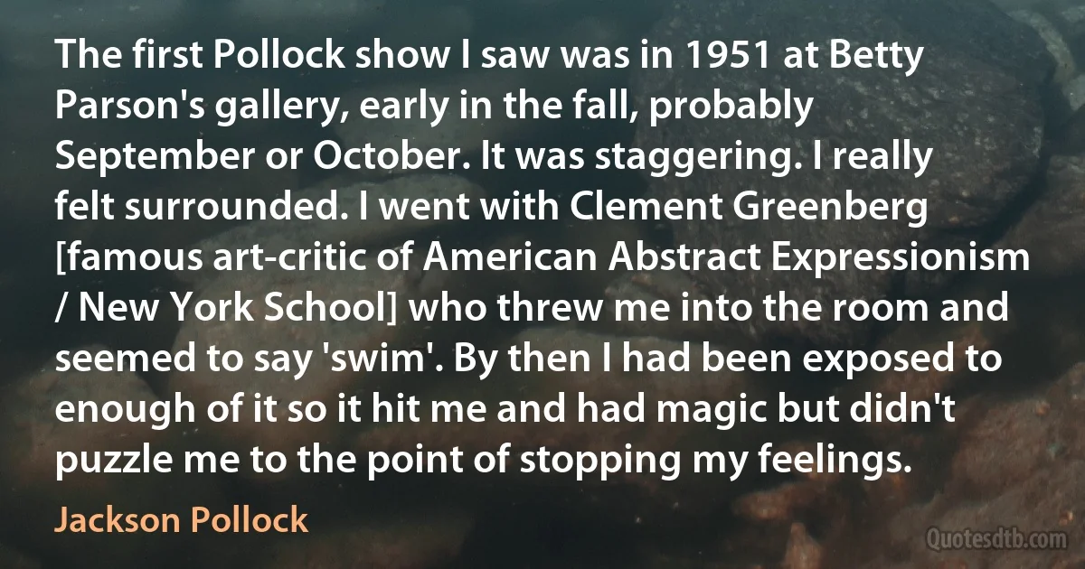 The first Pollock show I saw was in 1951 at Betty Parson's gallery, early in the fall, probably September or October. It was staggering. I really felt surrounded. I went with Clement Greenberg [famous art-critic of American Abstract Expressionism / New York School] who threw me into the room and seemed to say 'swim'. By then I had been exposed to enough of it so it hit me and had magic but didn't puzzle me to the point of stopping my feelings. (Jackson Pollock)