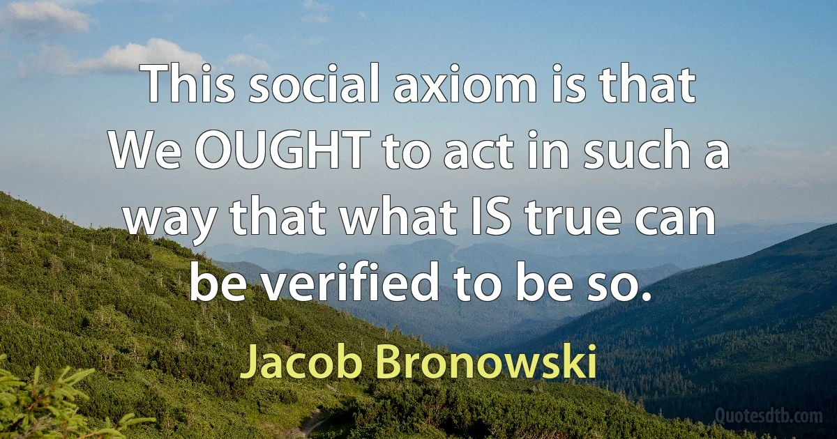 This social axiom is that
We OUGHT to act in such a way that what IS true can be verified to be so. (Jacob Bronowski)