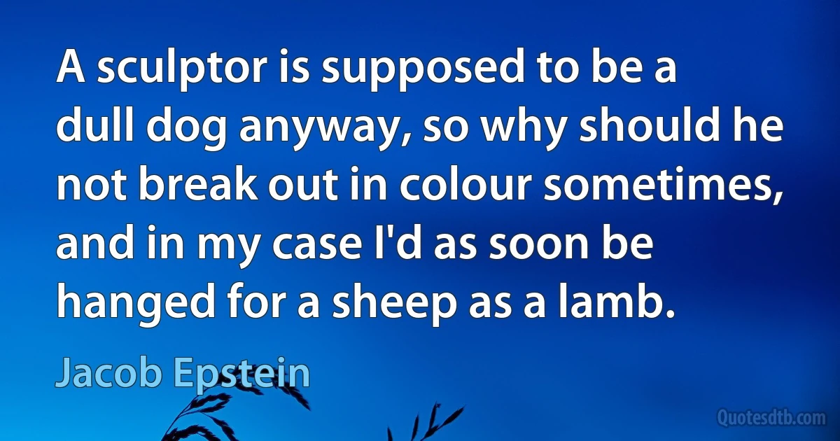 A sculptor is supposed to be a dull dog anyway, so why should he not break out in colour sometimes, and in my case I'd as soon be hanged for a sheep as a lamb. (Jacob Epstein)