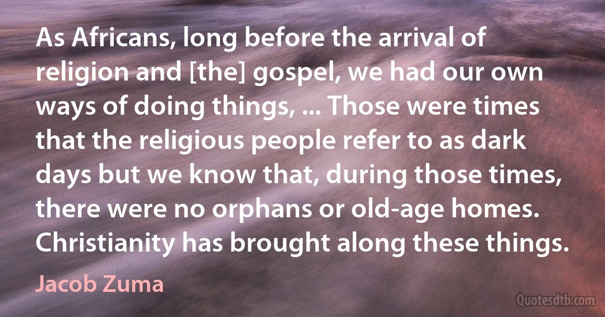 As Africans, long before the arrival of religion and [the] gospel, we had our own ways of doing things, ... Those were times that the religious people refer to as dark days but we know that, during those times, there were no orphans or old-age homes. Christianity has brought along these things. (Jacob Zuma)