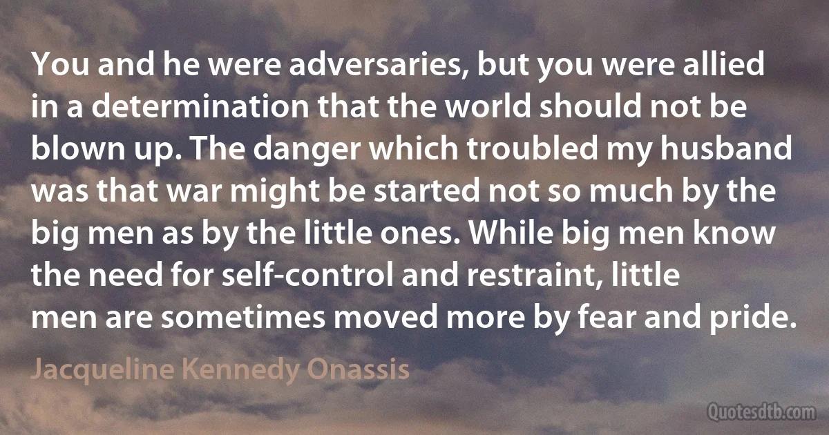 You and he were adversaries, but you were allied in a determination that the world should not be blown up. The danger which troubled my husband was that war might be started not so much by the big men as by the little ones. While big men know the need for self-control and restraint, little men are sometimes moved more by fear and pride. (Jacqueline Kennedy Onassis)