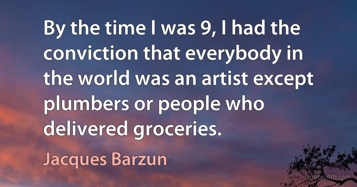 By the time I was 9, I had the conviction that everybody in the world was an artist except plumbers or people who delivered groceries. (Jacques Barzun)