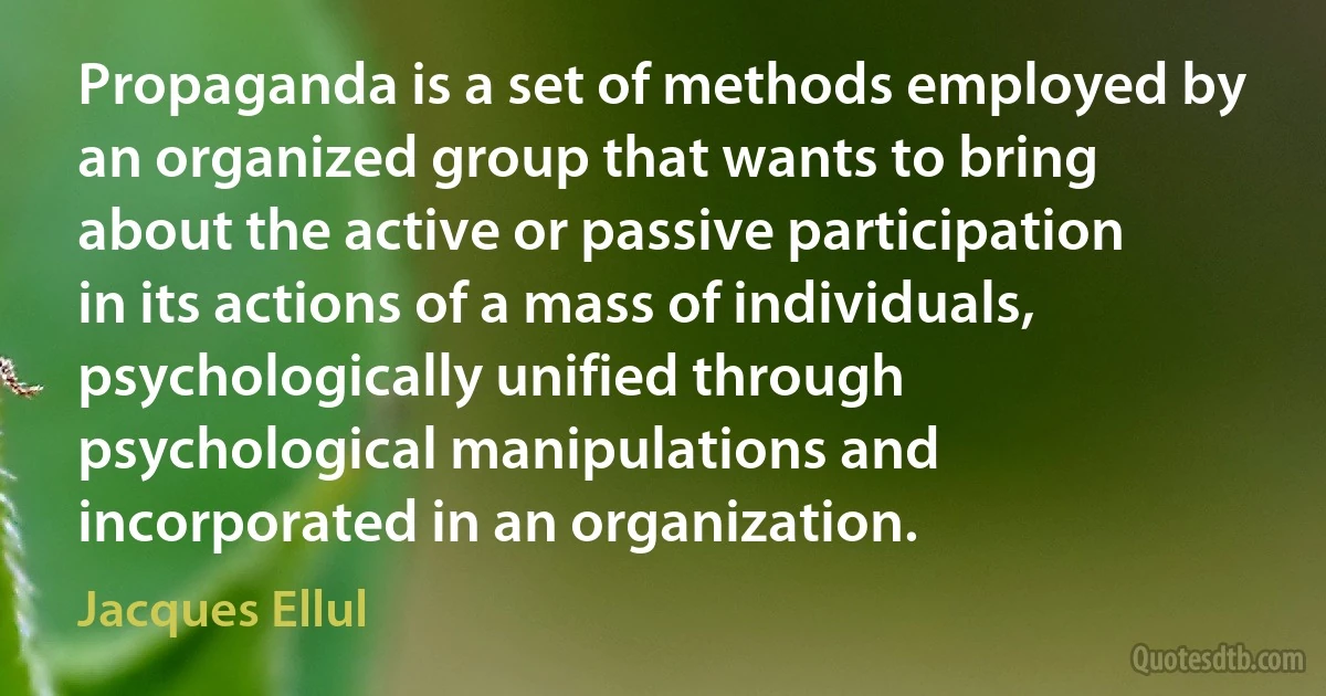 Propaganda is a set of methods employed by an organized group that wants to bring about the active or passive participation in its actions of a mass of individuals, psychologically unified through psychological manipulations and incorporated in an organization. (Jacques Ellul)