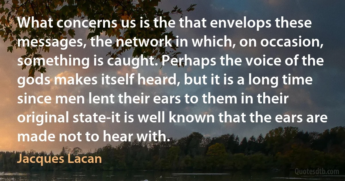 What concerns us is the that envelops these messages, the network in which, on occasion, something is caught. Perhaps the voice of the gods makes itself heard, but it is a long time since men lent their ears to them in their original state-it is well known that the ears are made not to hear with. (Jacques Lacan)