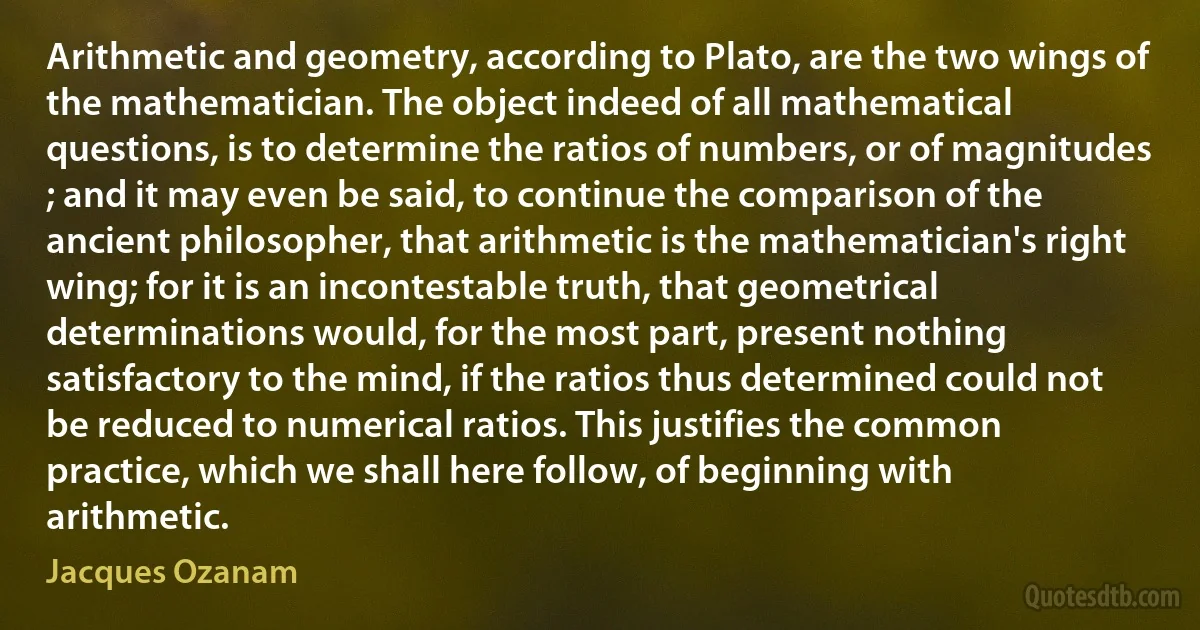 Arithmetic and geometry, according to Plato, are the two wings of the mathematician. The object indeed of all mathematical questions, is to determine the ratios of numbers, or of magnitudes ; and it may even be said, to continue the comparison of the ancient philosopher, that arithmetic is the mathematician's right wing; for it is an incontestable truth, that geometrical determinations would, for the most part, present nothing satisfactory to the mind, if the ratios thus determined could not be reduced to numerical ratios. This justifies the common practice, which we shall here follow, of beginning with arithmetic. (Jacques Ozanam)