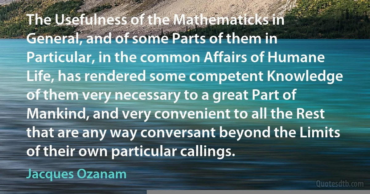 The Usefulness of the Mathematicks in General, and of some Parts of them in Particular, in the common Affairs of Humane Life, has rendered some competent Knowledge of them very necessary to a great Part of Mankind, and very convenient to all the Rest that are any way conversant beyond the Limits of their own particular callings. (Jacques Ozanam)