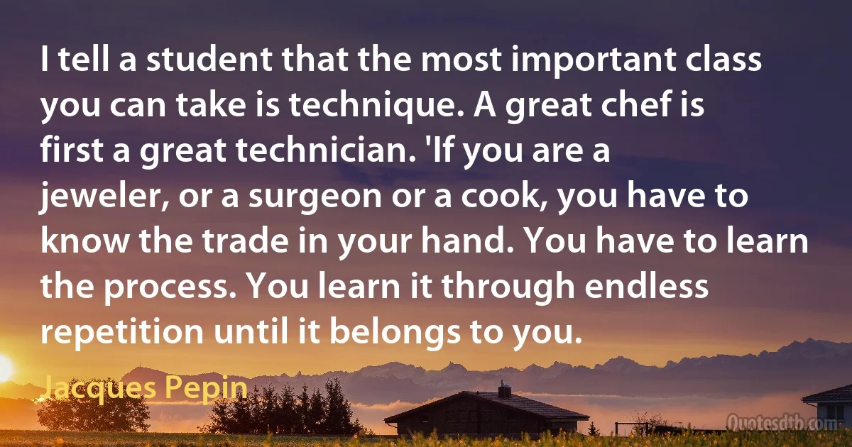 I tell a student that the most important class you can take is technique. A great chef is first a great technician. 'If you are a jeweler, or a surgeon or a cook, you have to know the trade in your hand. You have to learn the process. You learn it through endless repetition until it belongs to you. (Jacques Pepin)