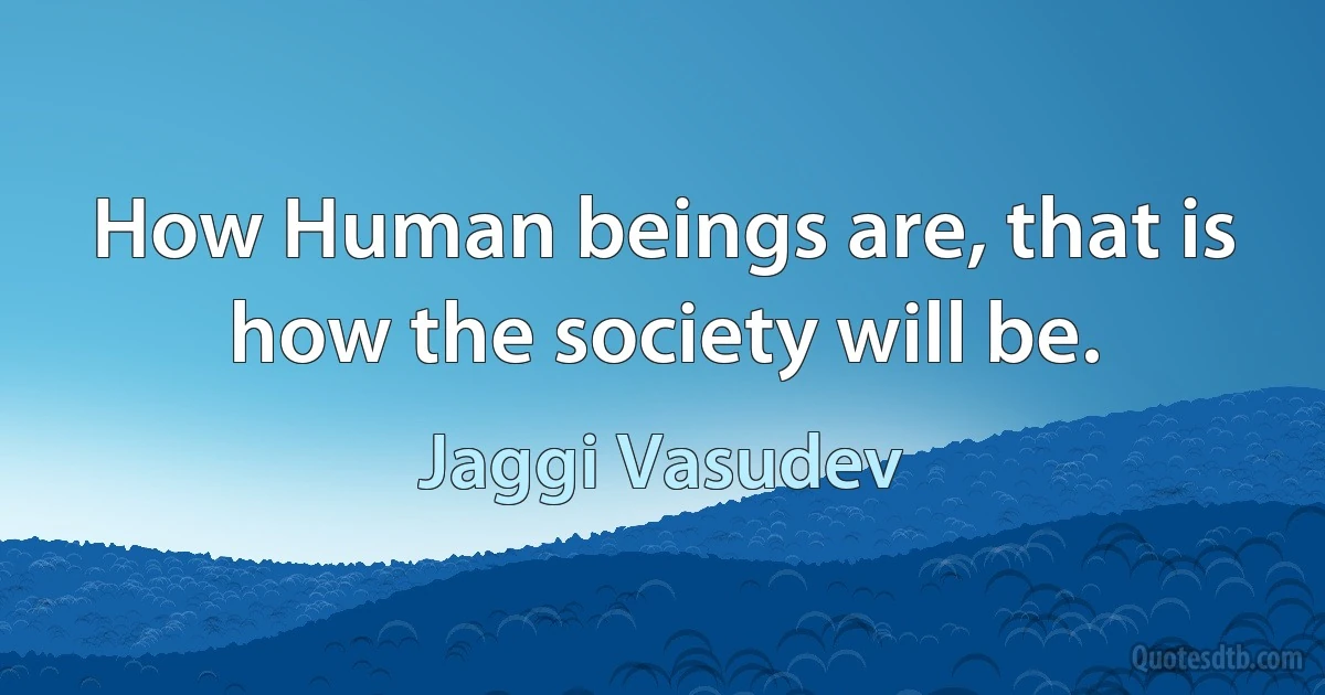 How Human beings are, that is how the society will be. (Jaggi Vasudev)