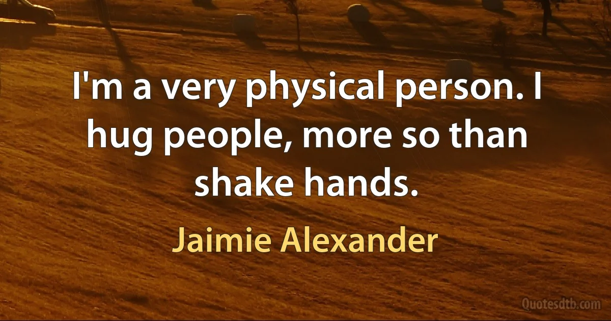 I'm a very physical person. I hug people, more so than shake hands. (Jaimie Alexander)