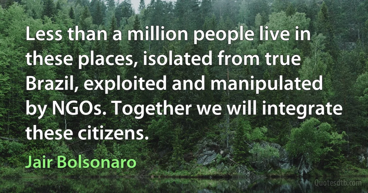 Less than a million people live in these places, isolated from true Brazil, exploited and manipulated by NGOs. Together we will integrate these citizens. (Jair Bolsonaro)