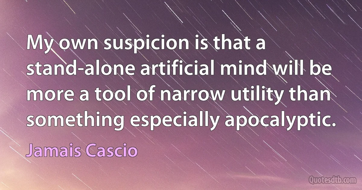 My own suspicion is that a stand-alone artificial mind will be more a tool of narrow utility than something especially apocalyptic. (Jamais Cascio)