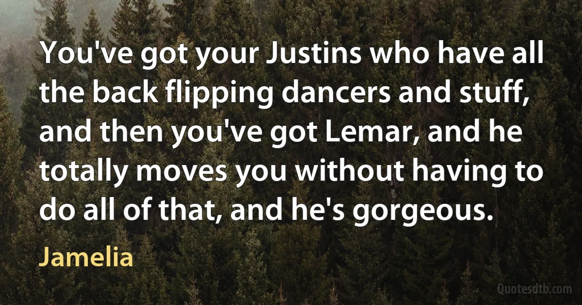 You've got your Justins who have all the back flipping dancers and stuff, and then you've got Lemar, and he totally moves you without having to do all of that, and he's gorgeous. (Jamelia)