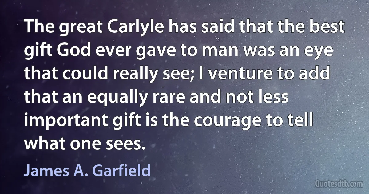 The great Carlyle has said that the best gift God ever gave to man was an eye that could really see; I venture to add that an equally rare and not less important gift is the courage to tell what one sees. (James A. Garfield)