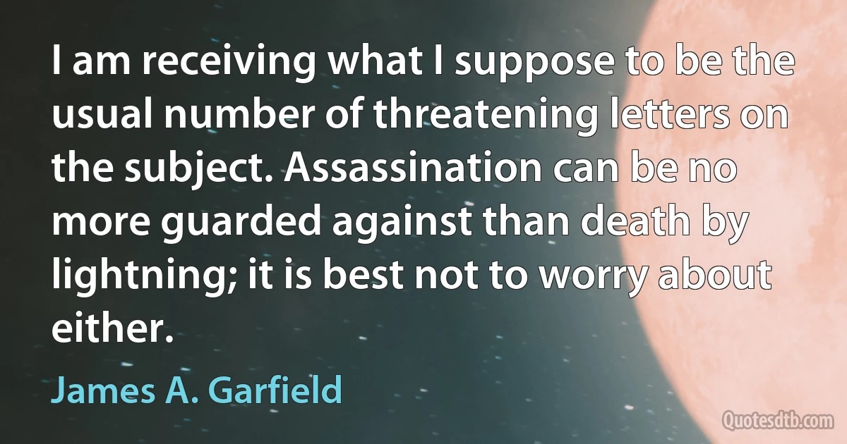 I am receiving what I suppose to be the usual number of threatening letters on the subject. Assassination can be no more guarded against than death by lightning; it is best not to worry about either. (James A. Garfield)