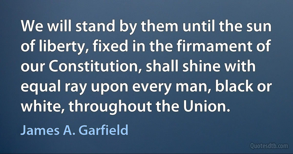 We will stand by them until the sun of liberty, fixed in the firmament of our Constitution, shall shine with equal ray upon every man, black or white, throughout the Union. (James A. Garfield)