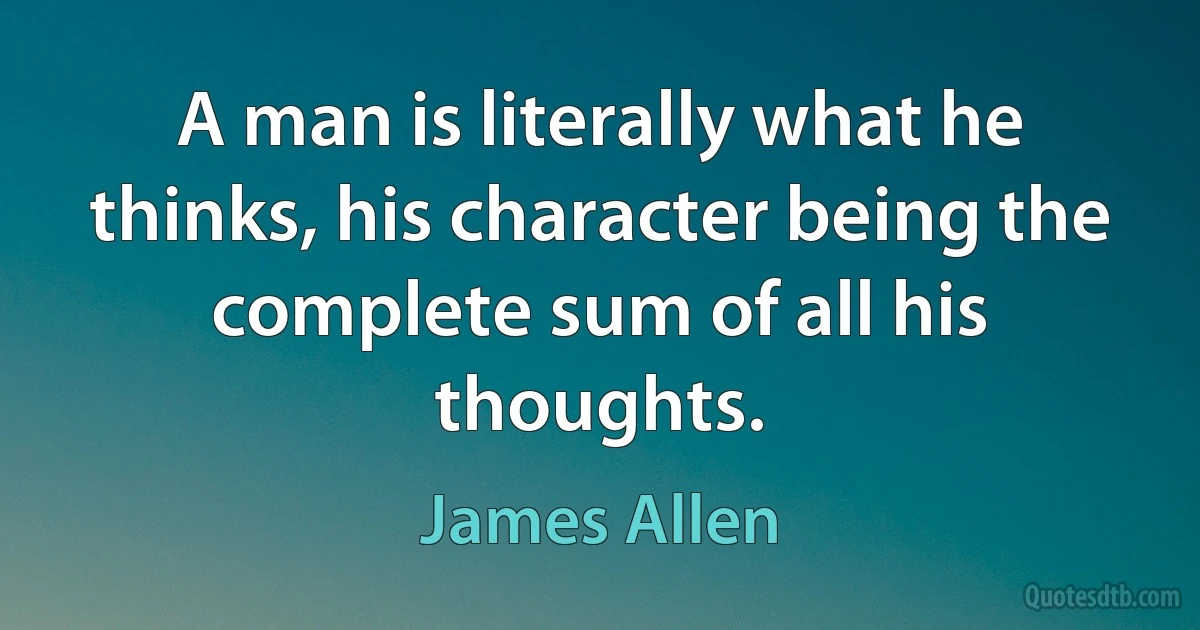 A man is literally what he thinks, his character being the complete sum of all his thoughts. (James Allen)