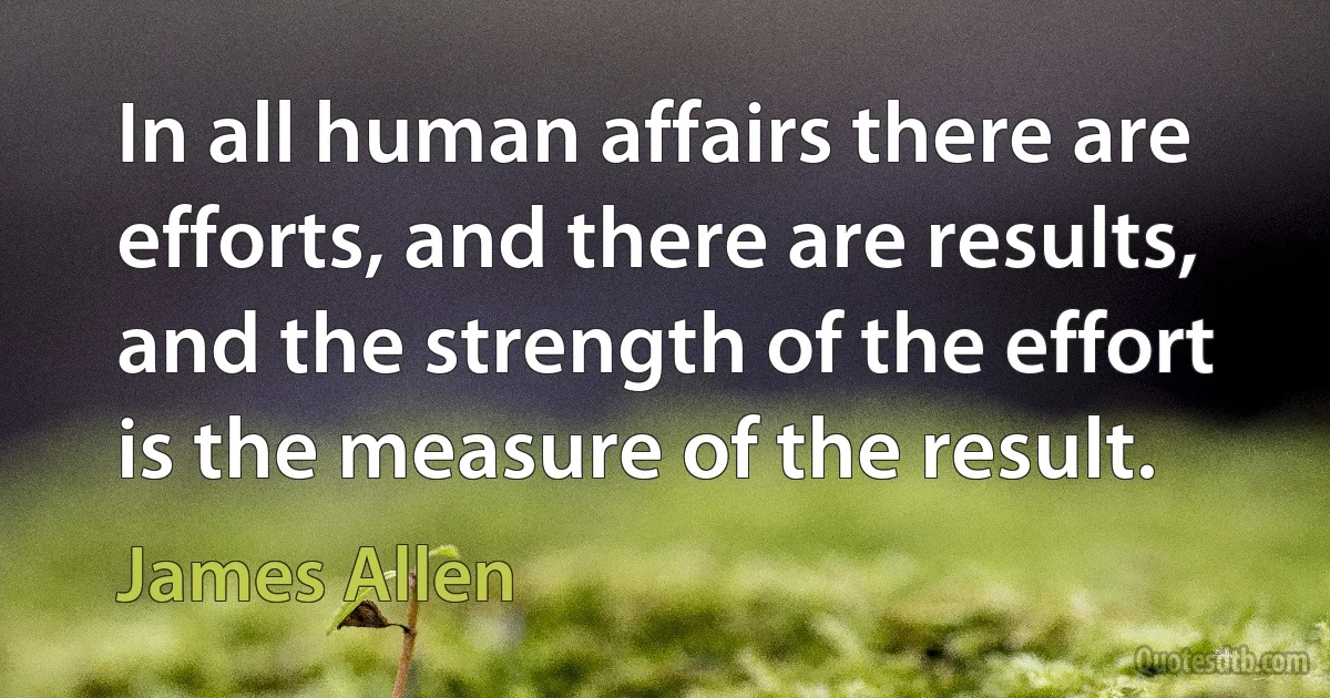 In all human affairs there are efforts, and there are results, and the strength of the effort is the measure of the result. (James Allen)