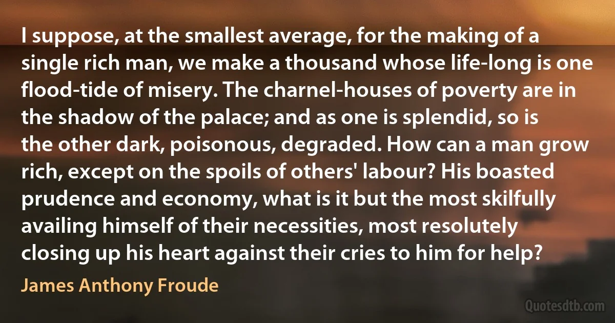 I suppose, at the smallest average, for the making of a single rich man, we make a thousand whose life-long is one flood-tide of misery. The charnel-houses of poverty are in the shadow of the palace; and as one is splendid, so is the other dark, poisonous, degraded. How can a man grow rich, except on the spoils of others' labour? His boasted prudence and economy, what is it but the most skilfully availing himself of their necessities, most resolutely closing up his heart against their cries to him for help? (James Anthony Froude)