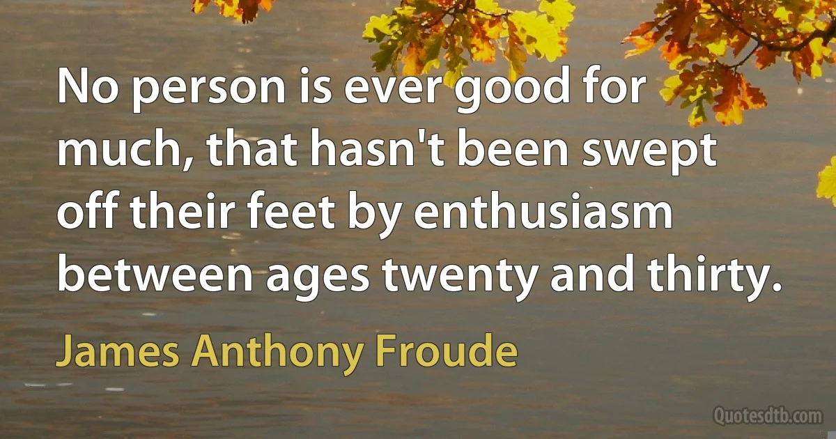 No person is ever good for much, that hasn't been swept off their feet by enthusiasm between ages twenty and thirty. (James Anthony Froude)