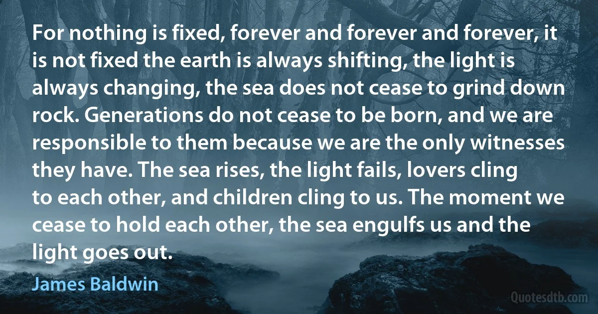 For nothing is fixed, forever and forever and forever, it is not fixed the earth is always shifting, the light is always changing, the sea does not cease to grind down rock. Generations do not cease to be born, and we are responsible to them because we are the only witnesses they have. The sea rises, the light fails, lovers cling to each other, and children cling to us. The moment we cease to hold each other, the sea engulfs us and the light goes out. (James Baldwin)