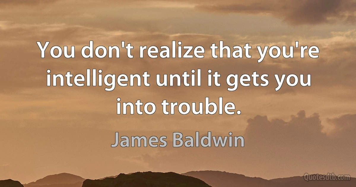 You don't realize that you're intelligent until it gets you into trouble. (James Baldwin)