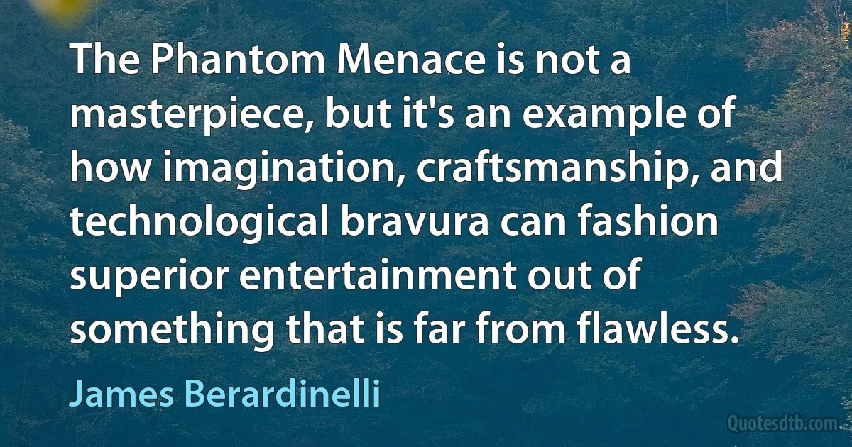 The Phantom Menace is not a masterpiece, but it's an example of how imagination, craftsmanship, and technological bravura can fashion superior entertainment out of something that is far from flawless. (James Berardinelli)